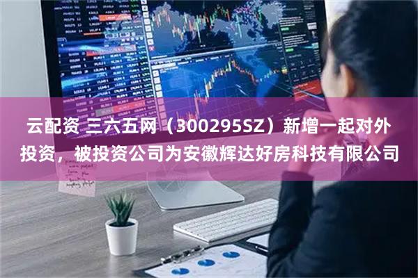 云配资 三六五网（300295SZ）新增一起对外投资，被投资公司为安徽辉达好房科技有限公司