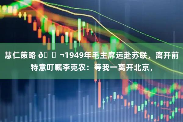 慧仁策略 🌬1949年毛主席远赴苏联，离开前特意叮嘱李克农：等我一离开北京，