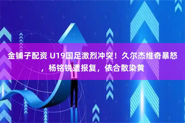 金铺子配资 U19国足激烈冲突！久尔杰维奇暴怒，杨铭锐遭报复，依合散染黄