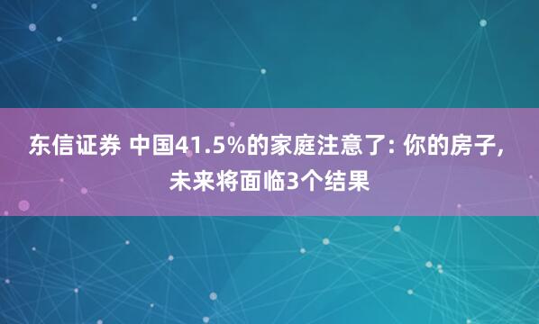 东信证券 中国41.5%的家庭注意了: 你的房子, 未来将面临3个结果