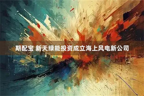 期配宝 新天绿能投资成立海上风电新公司