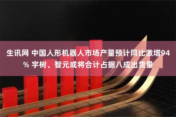 生讯网 中国人形机器人市场产量预计同比激增94% 宇树、智元或将合计占据八成出货量