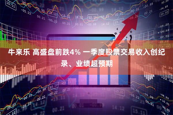牛来乐 高盛盘前跌4% 一季度股票交易收入创纪录、业绩超预期